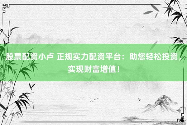股票配资小卢 正规实力配资平台：助您轻松投资，实现财富增值！