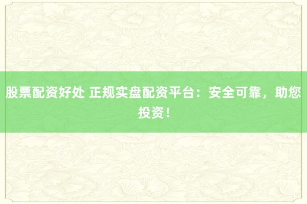 股票配资好处 正规实盘配资平台：安全可靠，助您投资！