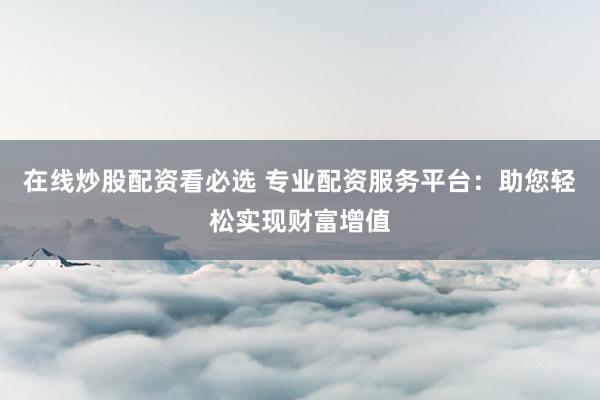 在线炒股配资看必选 专业配资服务平台：助您轻松实现财富增值