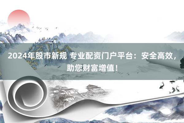 2024年股市新规 专业配资门户平台：安全高效，助您财富增值！