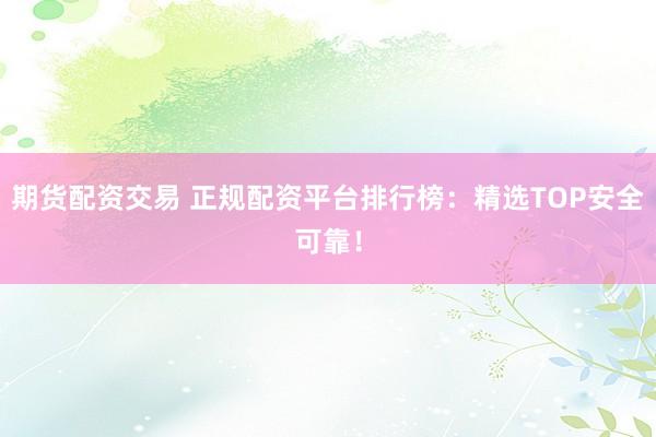 期货配资交易 正规配资平台排行榜：精选TOP安全可靠！