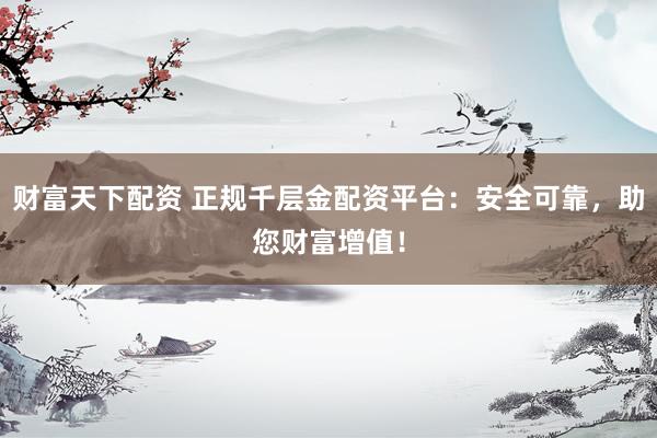 财富天下配资 正规千层金配资平台：安全可靠，助您财富增值！
