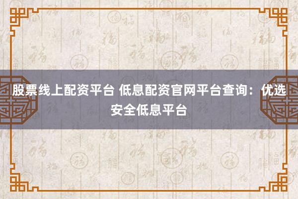 股票线上配资平台 低息配资官网平台查询：优选安全低息平台