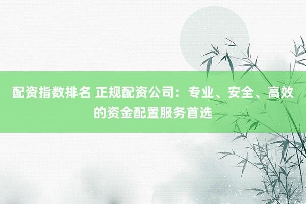配资指数排名 正规配资公司：专业、安全、高效的资金配置服务首选