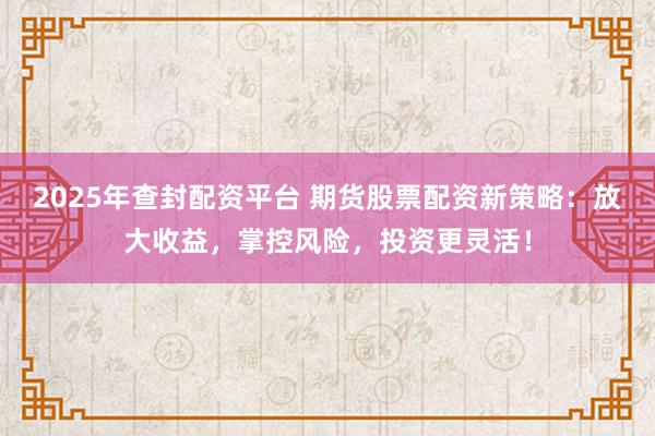 2025年查封配资平台 期货股票配资新策略：放大收益，掌控风险，投资更灵活！