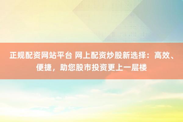 正规配资网站平台 网上配资炒股新选择：高效、便捷，助您股市投资更上一层楼