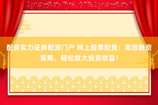 配资实力证券配资门户 网上股票配资：高效融资策略，轻松放大投资收益！