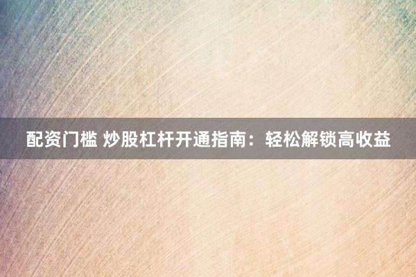 配资门槛 炒股杠杆开通指南：轻松解锁高收益