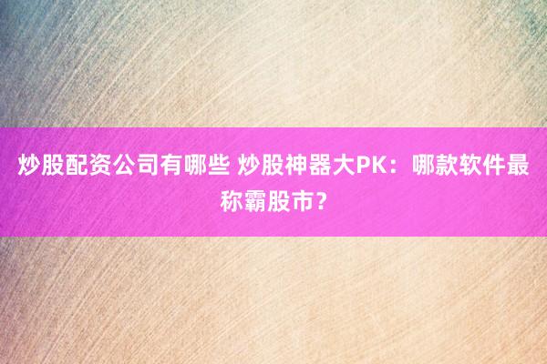 炒股配资公司有哪些 炒股神器大PK：哪款软件最称霸股市？