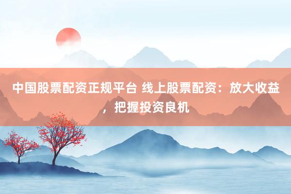 中国股票配资正规平台 线上股票配资：放大收益，把握投资良机