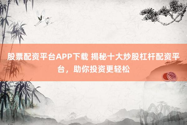 股票配资平台APP下载 揭秘十大炒股杠杆配资平台，助你投资更轻松