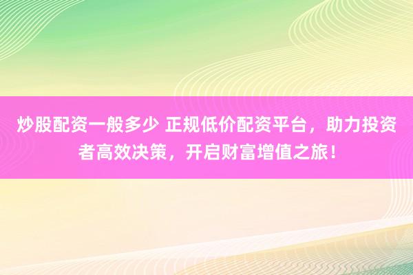 炒股配资一般多少 正规低价配资平台，助力投资者高效决策，开启财富增值之旅！