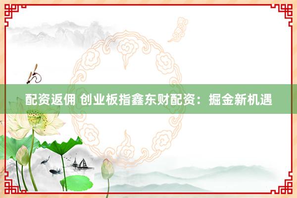 配资返佣 创业板指鑫东财配资：掘金新机遇
