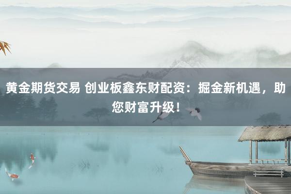 黄金期货交易 创业板鑫东财配资：掘金新机遇，助您财富升级！