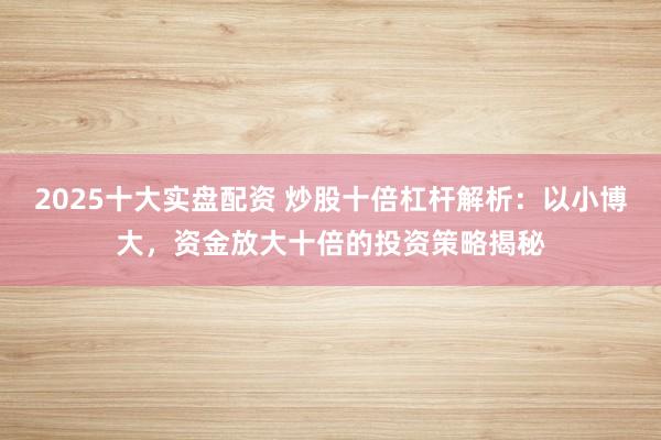 2025十大实盘配资 炒股十倍杠杆解析：以小博大，资金放大十倍的投资策略揭秘