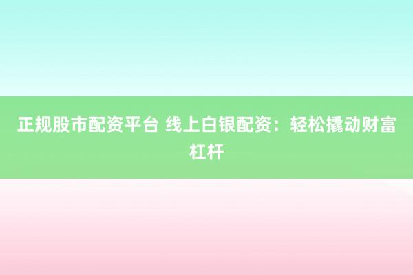 正规股市配资平台 线上白银配资：轻松撬动财富杠杆