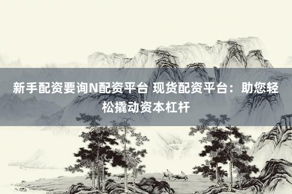 新手配资要询N配资平台 现货配资平台：助您轻松撬动资本杠杆