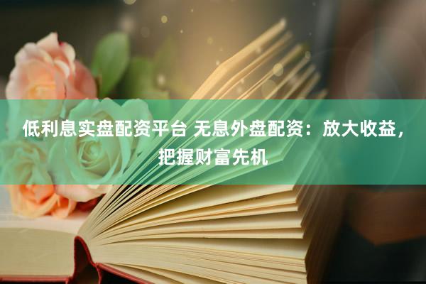 低利息实盘配资平台 无息外盘配资：放大收益，把握财富先机