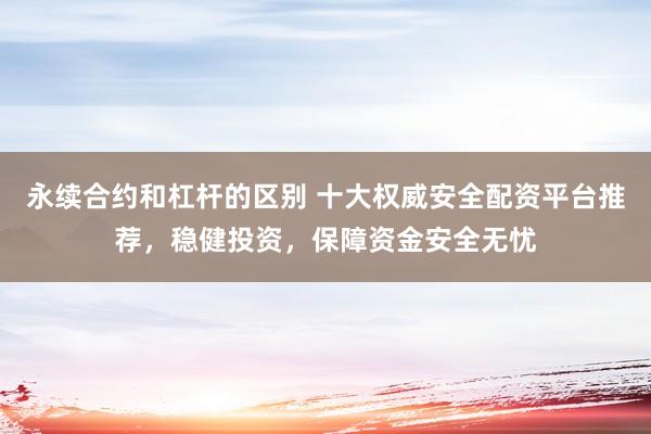 永续合约和杠杆的区别 十大权威安全配资平台推荐，稳健投资，保障资金安全无忧