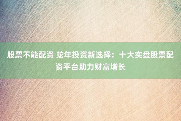 股票不能配资 蛇年投资新选择：十大实盘股票配资平台助力财富增长