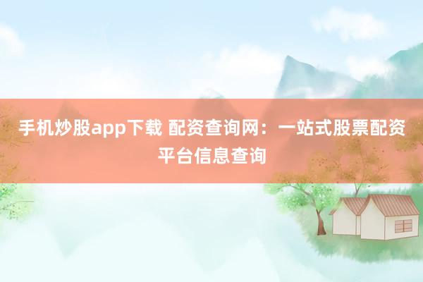 手机炒股app下载 配资查询网：一站式股票配资平台信息查询