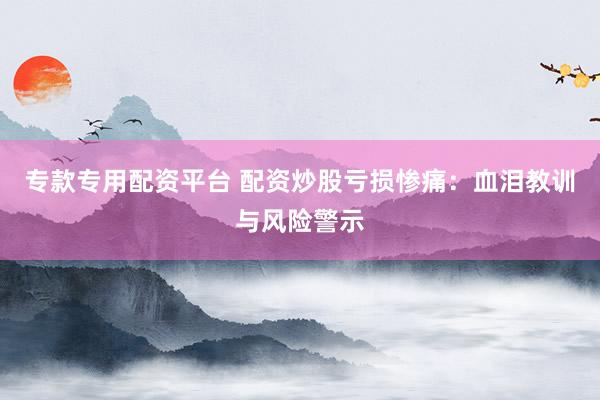 专款专用配资平台 配资炒股亏损惨痛：血泪教训与风险警示