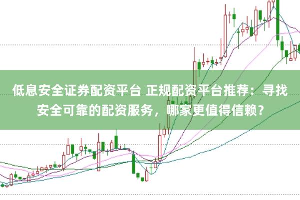 低息安全证券配资平台 正规配资平台推荐：寻找安全可靠的配资服务，哪家更值得信赖？