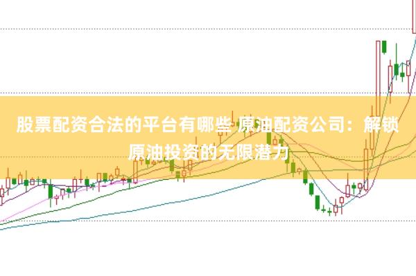 股票配资合法的平台有哪些 原油配资公司：解锁原油投资的无限潜力
