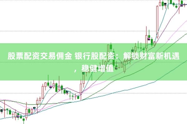 股票配资交易佣金 银行股配资：解锁财富新机遇，稳健增值