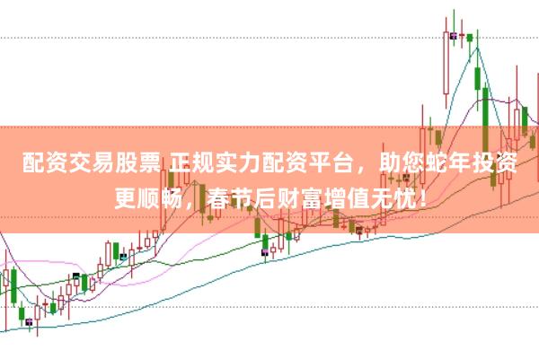 配资交易股票 正规实力配资平台，助您蛇年投资更顺畅，春节后财富增值无忧！