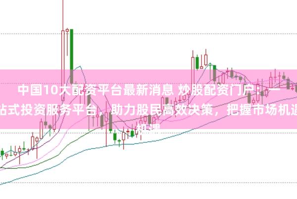 中国10大配资平台最新消息 炒股配资门户：一站式投资服务平台，助力股民高效决策，把握市场机遇