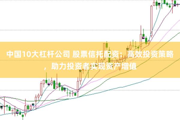 中国10大杠杆公司 股票信托配资：高效投资策略，助力投资者实现资产增值