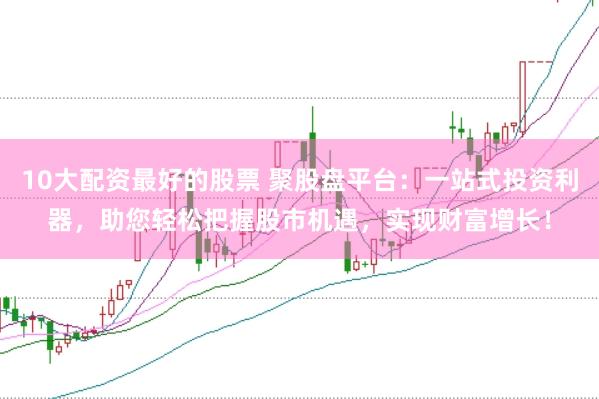 10大配资最好的股票 聚股盘平台：一站式投资利器，助您轻松把握股市机遇，实现财富增长！