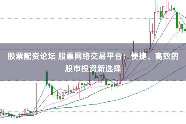 股票配资论坛 股票网络交易平台：便捷、高效的股市投资新选择