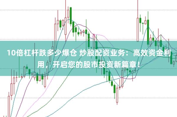 10倍杠杆跌多少爆仓 炒股配资业务：高效资金利用，开启您的股市投资新篇章！