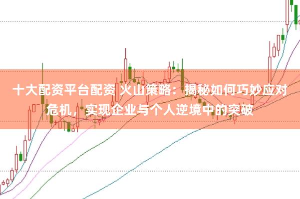 十大配资平台配资 火山策略：揭秘如何巧妙应对危机，实现企业与个人逆境中的突破