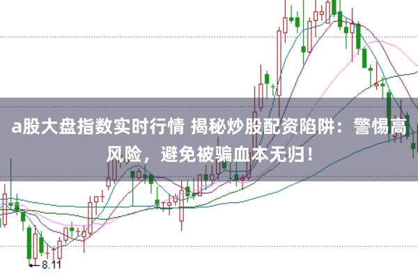 a股大盘指数实时行情 揭秘炒股配资陷阱：警惕高风险，避免被骗血本无归！