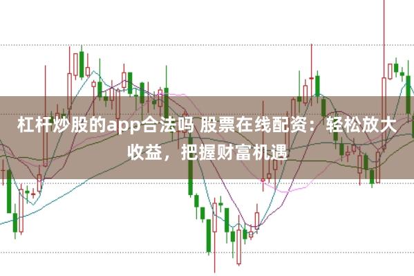 杠杆炒股的app合法吗 股票在线配资：轻松放大收益，把握财富机遇