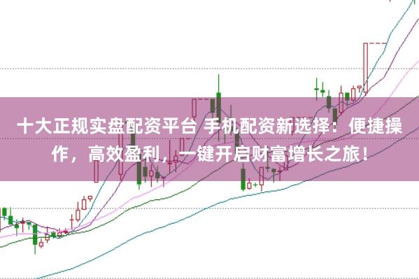 十大正规实盘配资平台 手机配资新选择：便捷操作，高效盈利，一键开启财富增长之旅！