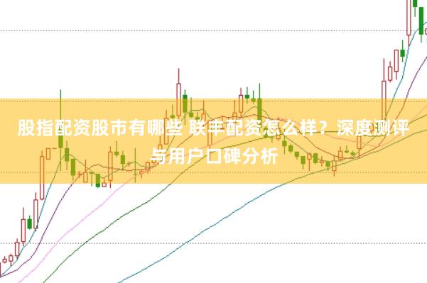 股指配资股市有哪些 联丰配资怎么样？深度测评与用户口碑分析