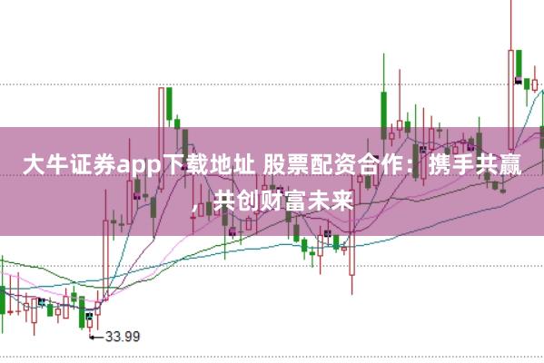 大牛证券app下载地址 股票配资合作：携手共赢，共创财富未来