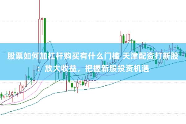 股票如何加杠杆购买有什么门槛 天津配资打新股：放大收益，把握新股投资机遇