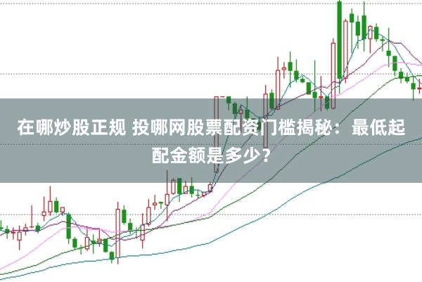 在哪炒股正规 投哪网股票配资门槛揭秘：最低起配金额是多少？