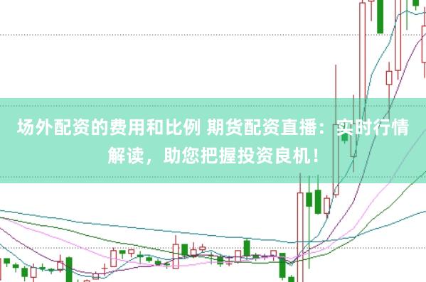场外配资的费用和比例 期货配资直播：实时行情解读，助您把握投资良机！