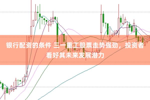 银行配资的条件 三一重工股票走势强劲，投资者看好其未来发展潜力