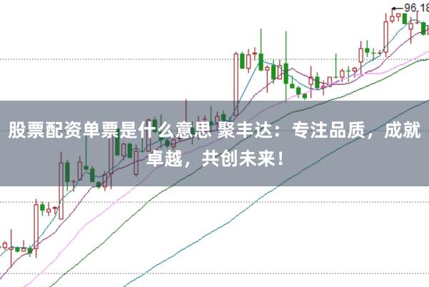 股票配资单票是什么意思 聚丰达：专注品质，成就卓越，共创未来！