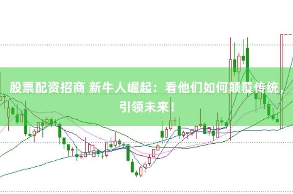 股票配资招商 新牛人崛起：看他们如何颠覆传统，引领未来！