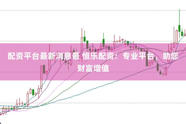 配资平台最新消息最 恒乐配资：专业平台，助您财富增值