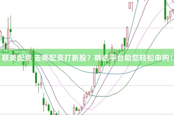 联美配资 去哪配资打新股？精选平台助您轻松申购！