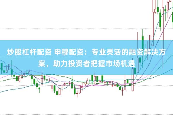炒股杠杆配资 申穆配资：专业灵活的融资解决方案，助力投资者把握市场机遇